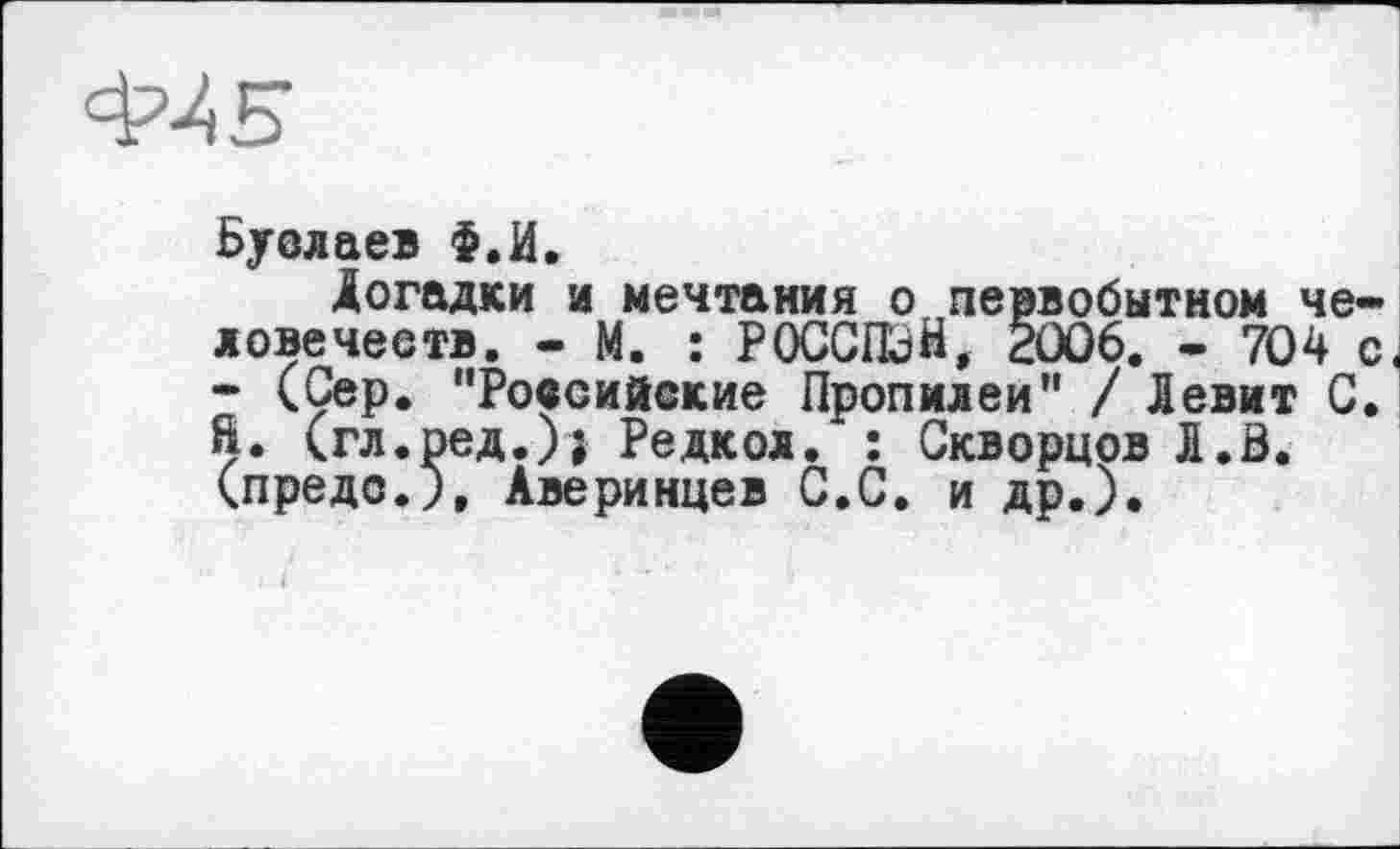 ﻿Ф/5
Буслаев Ф.И.
Догадки и мечтания о первобытном че-ловечеетв. - М. : РОССПЭН, 2006. - 704 с< • (Сер. "Российские Пропилеи" / Левит С. ft. (гл.ред.)} Редкол. : Скворцов Л.В. (предо.), Аверинцев С.С. и др.).